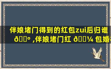 伴娘堵门得到的红包zui
后归谁 🌺 ,伴娘堵门红 🌼 包婚礼结束后属于谁的